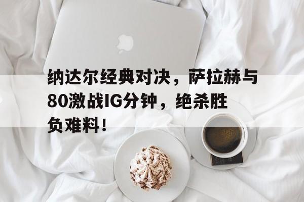 纳达尔经典对决，萨拉赫与80激战IG分钟，绝杀胜负难料！